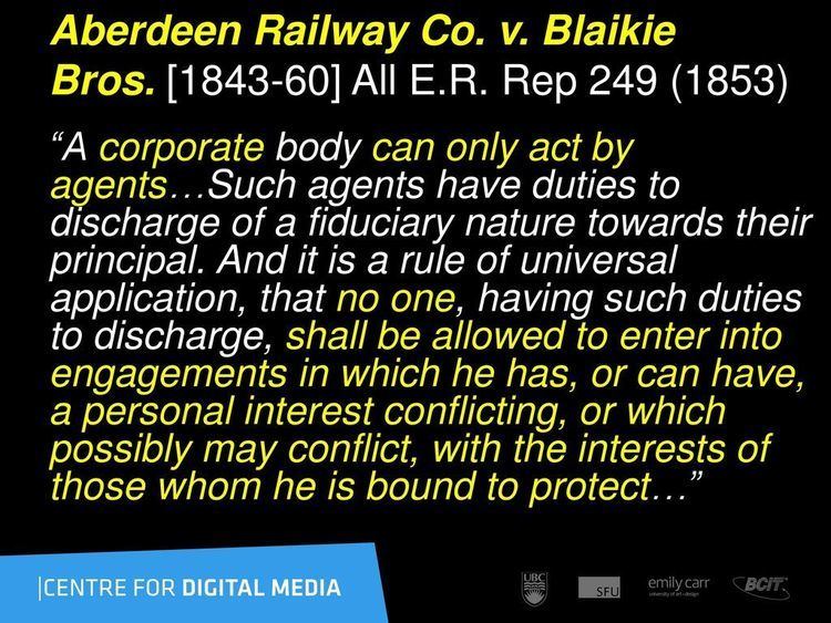 The (Fiduciary) Obligations of Corporate Management #3 stated: “Aberdeen Railway Co. v. Blake Bros. [1843-60] All E.R. Rep 249 (1853)"
"A corporate body can only act by agents... Such agents have duties to discharge of a fiduciary nature towards their principal. And it is a rule of universal application, that no one, having such duties to discharge, shall be allowed to enter into engagements in which he has, or can have, a personal interest conflicting, or which possibly may conflict, with the interests of those whom he is bound to protect..."