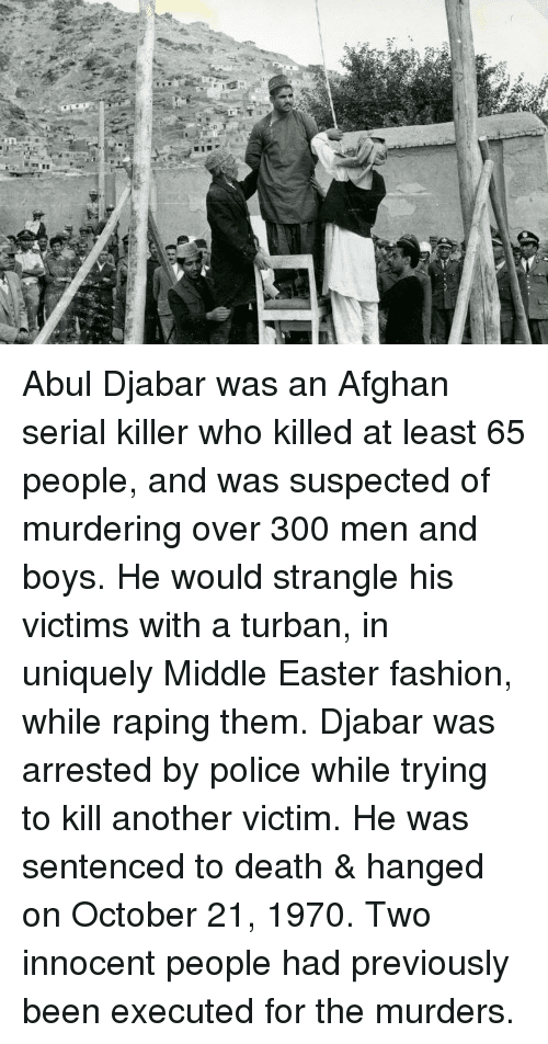 Easter, Fashion, and Memes: :4T
 ã«ã
Abul Djabar was an Afghan serial killer who killed at least 65 people, and was suspected of murdering over 300 men and boys. He would strangle his victims with a turban, in uniquely Middle Easter fashion, while raping them. Djabar was arrested by police while trying to kill another victim. He was sentenced to death & hanged on October 21, 1970. Two innocent people had previously been executed for the murders.