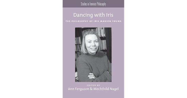 Ann Ferguson Dancing with Iris The Philosophy of Iris Marion Young by Ann Ferguson