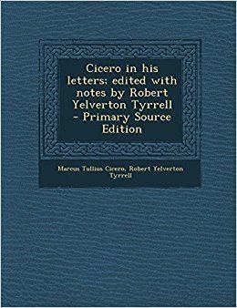 Robert Yelverton Tyrrell Cicero in His Letters Edited with Notes by Robert Yelverton Tyrrell