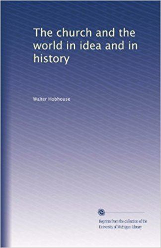 Walter Hobhouse The church and the world in idea and in history Walter Hobhouse